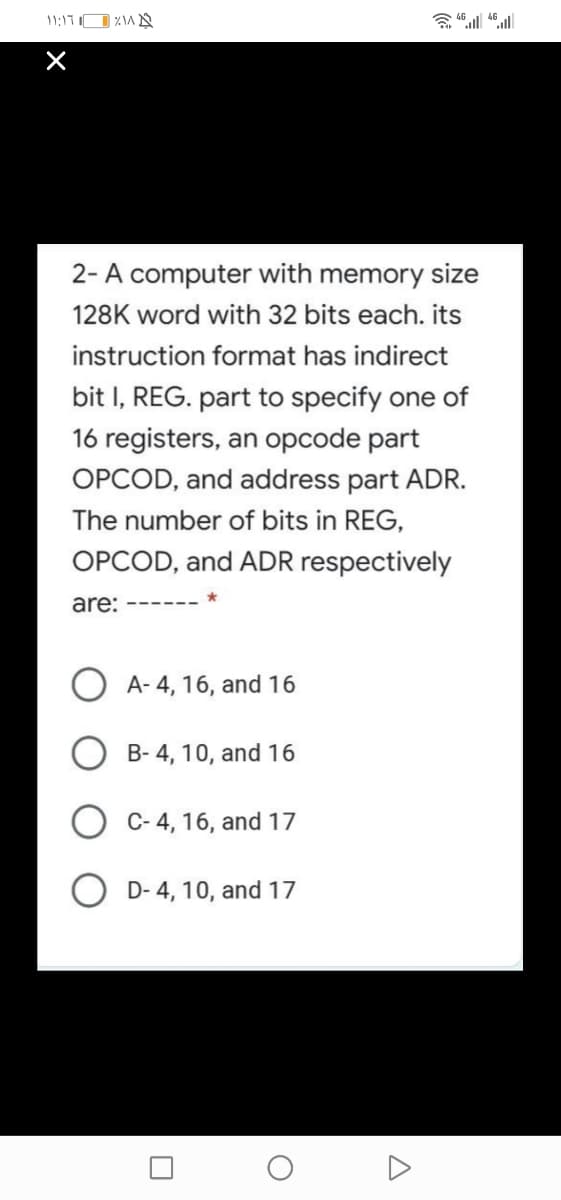 11:17O %A N
2- A computer with memory size
128K word with 32 bits each. its
instruction format has indirect
bit I, REG. part to specify one of
16 registers, an opcode part
OPCOD, and address part ADR.
The number of bits in REG,
OPCOD, and ADR respectively
are:
A- 4, 16, and 16
O B- 4, 10, and 16
O C- 4, 16, and 17
D- 4, 10, and 17
