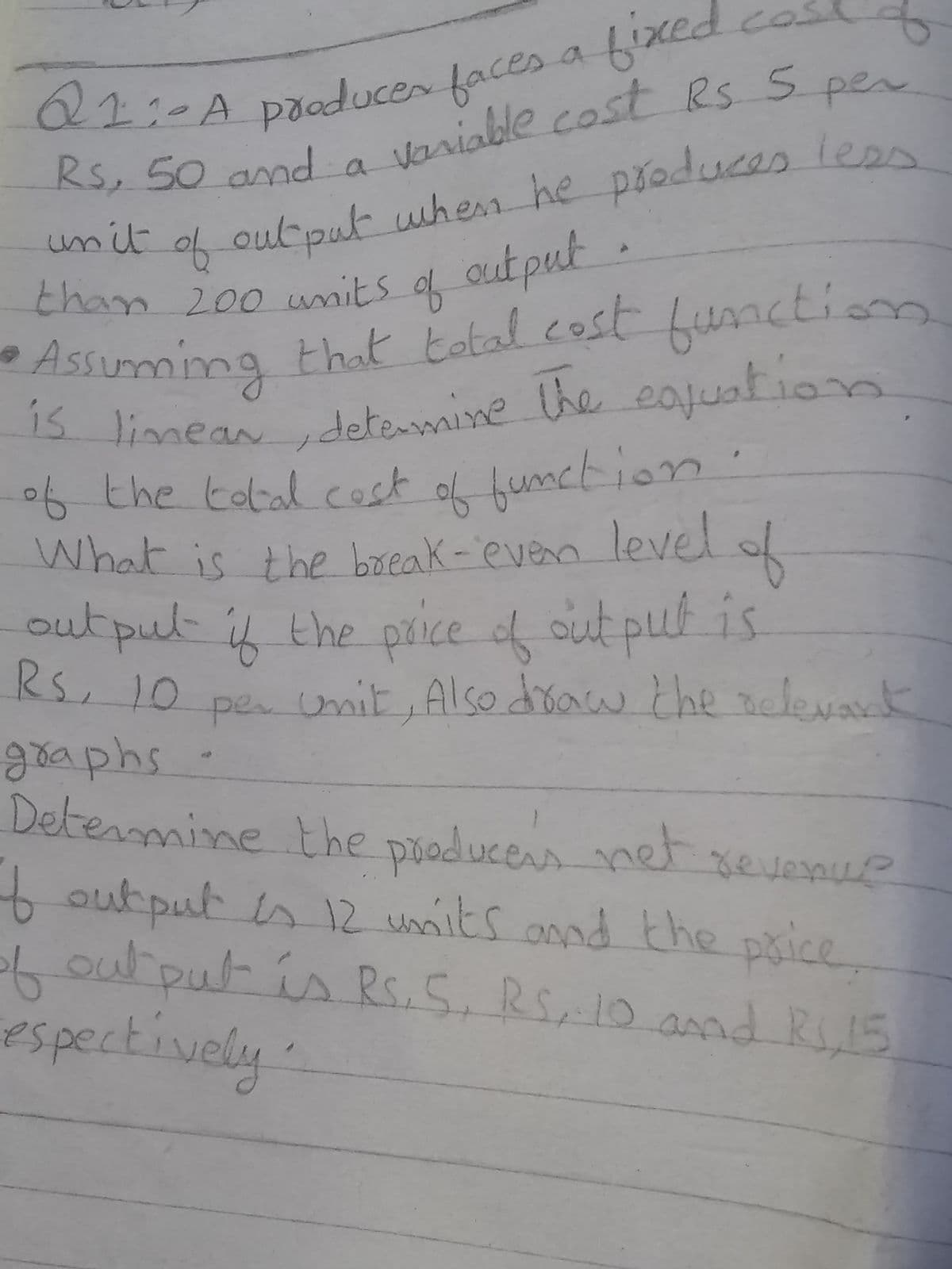 6ix
cas
Q1:-ADIaduces faces a
irsiable costRS S per
Rs, 50 and a
unit
output when he produces leen
f
output
than 200 units of
function.
•Assuming that total cost
15 limeandetemine the eajuation
the tobal. cost
function
n level
6 t of '
What is the break-ever
outpul
Rs, 10
goaphs
Detenmine the producens net
f phice.
of
out put is
umit, Also doaw che nelevak
the price of
per.
output in 12 umnits onnd the
Loutput is , RS10 amd R15
espectively
Rs.5.
and R,15
