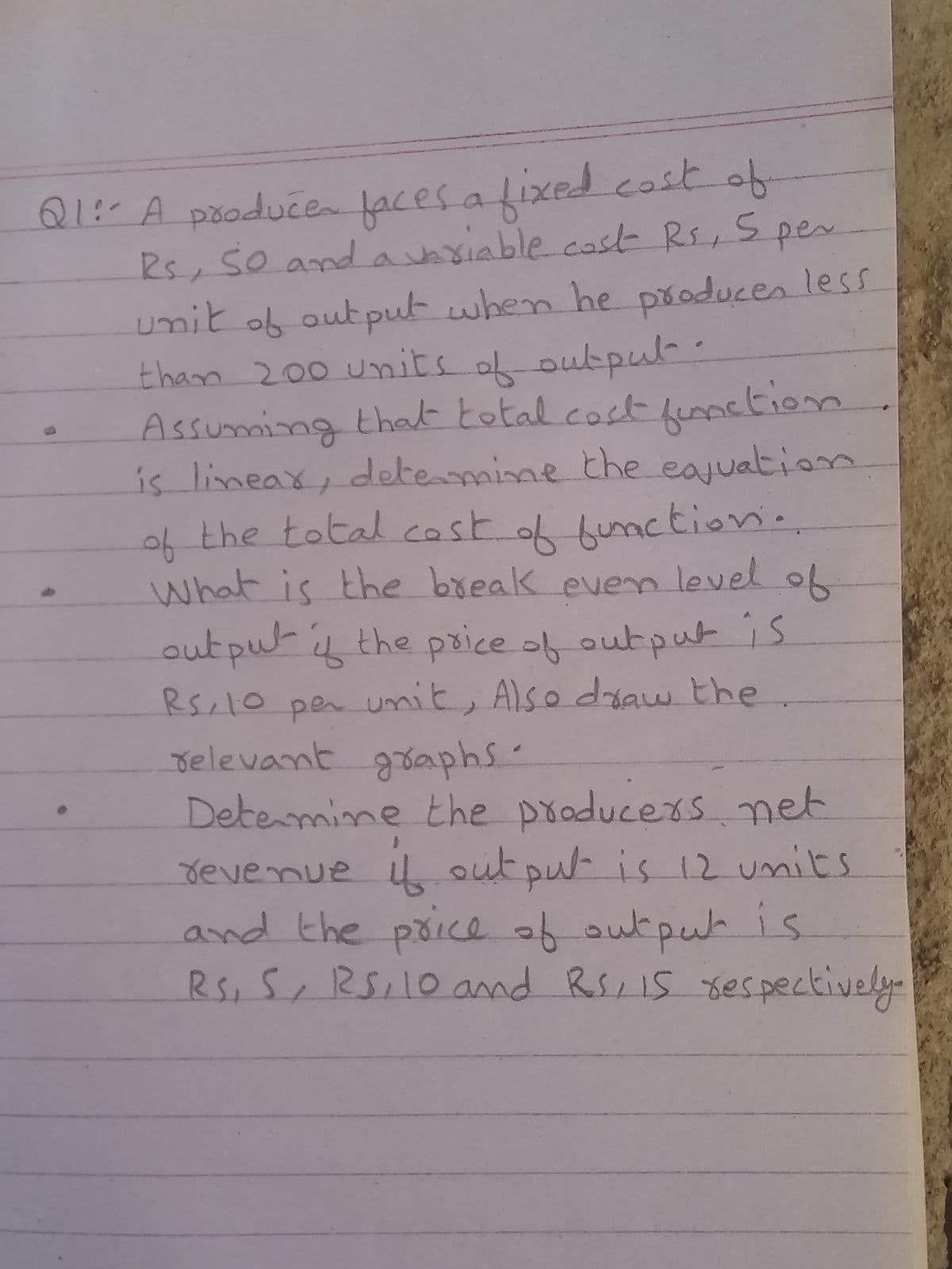 Q1:-A pooducen faces a f-
Rs, So and avariable cosk Rs,Spes
umit ob output when he produces less
than 200 Units o output:
Assuming that total cost funpetion
is limeax, detemine the eajuation
of the total cost of hunction.
what is the break even level of
fixed.cost of
out pu-i the psice of output is
Rscl0 pen umit, Also doaw the
relevant gaphs
Determime the producers net
Jevenue u out pu is 12 units
and the poice of outpuh
Rs, S, RS,10and RSIS 8es pectively
is
