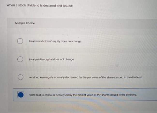 When a stock dividend is declared and issued:
Multiple Choice
total stockholders' equity does not change.
total paid-in capital does not change.
retained earnings is normally decreased by the par value of the shares issued in the dividend.
total paid-in capital is decreased by the market value of the shares issued in the dividend.
