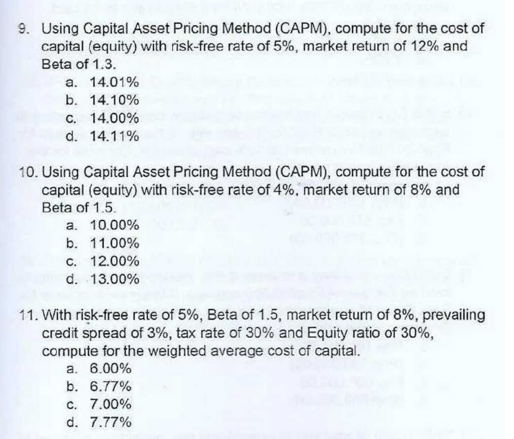 9. Using Capital Asset Pricing Method (CAPM), compute for the cost of
capital (equity) with risk-free rate of 5%, market return of 12% and
Beta of 1.3.
a. 14.01%
b. 14.10%
C. 14.00%
d. 14.11%
10. Using Capital Asset Pricing Method (CAPM), compute for the cost of
capital (equity) with risk-free rate of 4%, market return of 8% and
Beta of 1.5.
a. 10.00%
b. 11.00%
C. 12.00%
d. 13.00%
11. With risk-free rate of 5%, Beta of 1.5, market return of 8%, prevailing
credit spread of 3%, tax rate of 30% and Equity ratio of 30%,
compute for the weighted average cost of capital.
a. 6.00%
b. 6.77%
C. 7.00%
d. 7.77%
