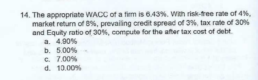 14. The appropriate WACC of a firm is 6.43%. With risk-free rate of 4%,
market return of 8%, prevailing credit spread of 3%, tax rate of 30%
and Equity ratio of 30%, compute for the after tax cost of debt.
a. 4.90%
b. 5.00%
C. 7.00%
d. 10.00%
