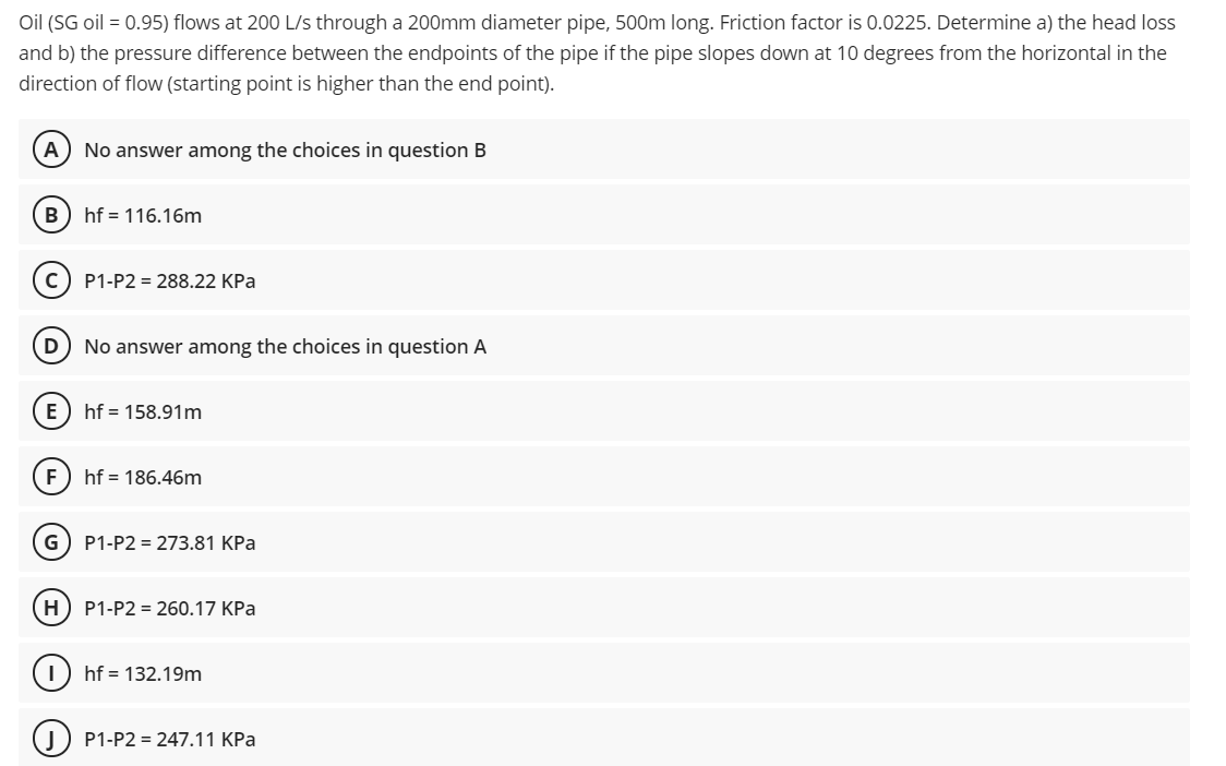 Oil (SG oil = 0.95) flows at 200 L/s through a 200mm diameter pipe, 500m long. Friction factor is 0.0225. Determine a) the head loss
and b) the pressure difference between the endpoints of the pipe if the pipe slopes down at 10 degrees from the horizontal in the
direction of flow (starting point is higher than the end point).
A
No answer among the choices in question B
B) hf = 116.16m
P1-P2 = 288.22 KPa
No answer among the choices in question A
hf = 158.91m
hf = 186.46m
G) P1-P2 = 273.81 KPa
H) P1-P2 = 260.17 KPa
hf = 132.19m
P1-P2 = 247.11 KPa
