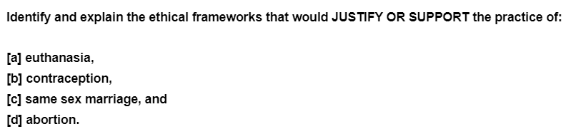 Identify and explain the ethical frameworks that would JUSTIFY OR SUPPORT the practice of:
[a] euthanasia,
[b] contraception,
[c] same sex marriage, and
[d] abortion.

