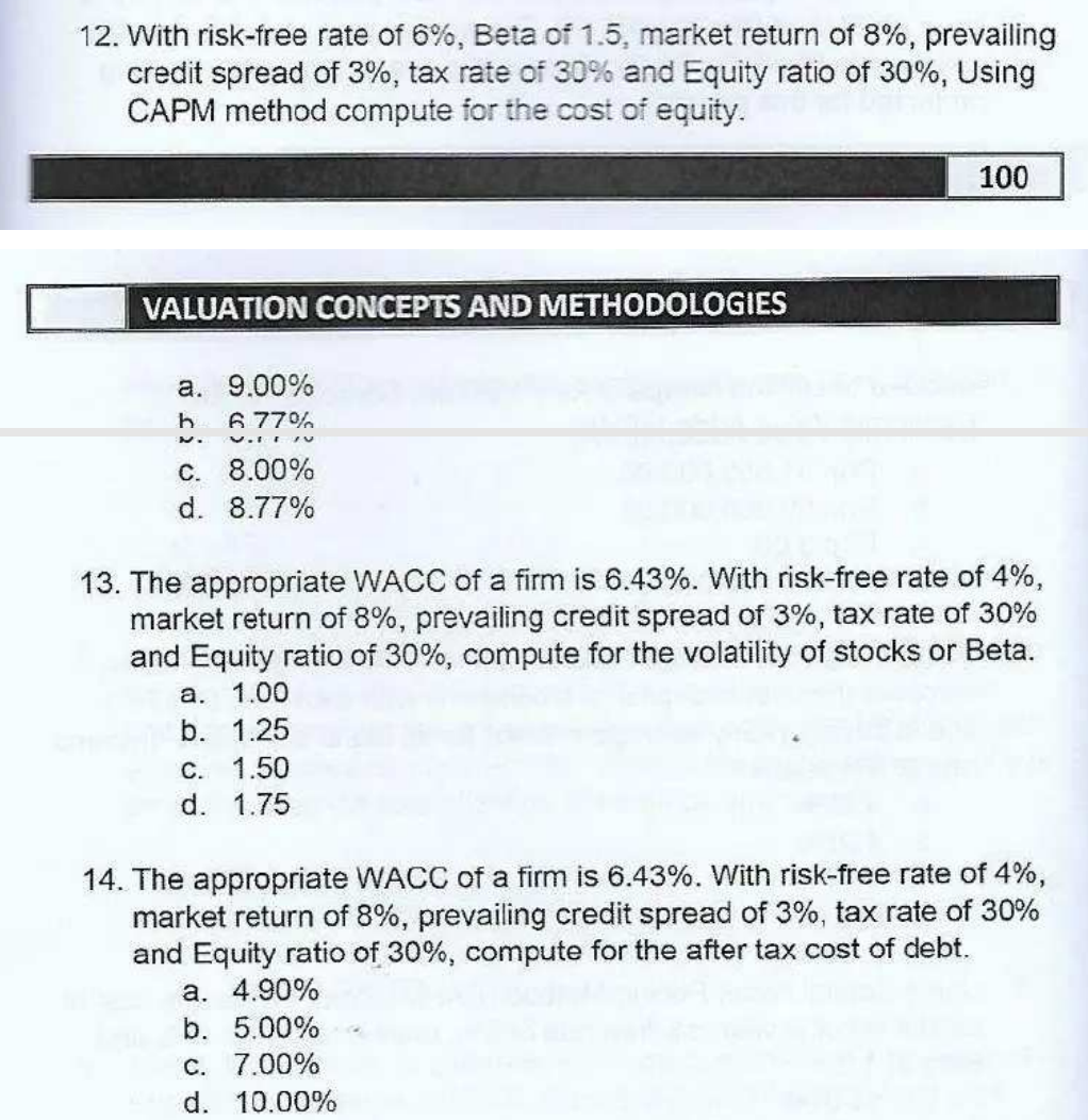 12. With risk-free rate of 6%, Beta of 1.5, market return of 8%, prevailing
credit spread of 3%, tax rate of 30% and Equity ratio of 30%, Using
CAPM method compute for the cost of equity.
100
VALUATION CONCEPTS AND METHODOLOGIES
a. 9.00%
6 77%
C. 8.00%
d. 8.77%
13. The appropriate WACC of a firm is 6.43%. With risk-free rate of 4%,
market return of 8%, prevailing credit spread of 3%, tax rate of 30%
and Equity ratio of 30%, compute for the volatility of stocks or Beta.
а. 1.00
b. 1.25
C. 1.50
d. 1.75
14. The appropriate WACC of a firm is 6.43%. With risk-free rate of 4%,
market return of 8%, prevailing credit spread of 3%, tax rate of 30%
and Equity ratio of 30%, compute for the after tax cost of debt.
a. 4.90%
b. 5.00%
C. 7.00%
d. 10.00%
