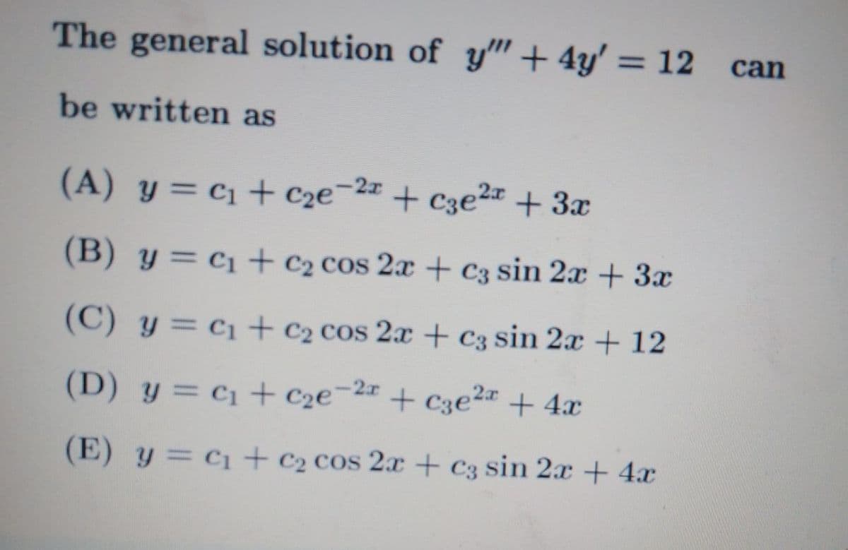 The general solution of y" + 4y' = 12
can
%3D
be written as
(A) y = c1 + Cze-2z + C3e2 + 3x
(B) y = c1+ C2 cos 2x + C3 sin 2x + 3x
(C) y = c1+ C2 cos 2x + c3 sin 2x + 12
-2x
(D) y = C1 + C2e¯
¯2= + C3e²# + 4x
(E) y = C1+ C2 cos 2x + c3 sin 2x + 4x
