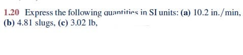 1.20 Express the following quantities in SI units: (a) 10.2 in./min,
(b) 4.81 slugs, (c) 3.02 lb,
