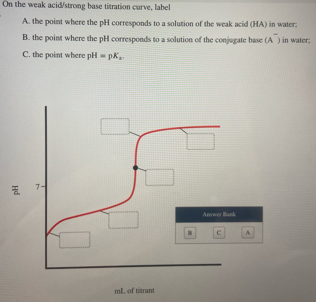 On the weak acid/strong base titration curve, label
A. the point where the pH corresponds to a solution of the weak acid (HA) in water;
B. the point where the pH corresponds to a solution of the conjugate base (A) in water;
C. the point where pH = pka.
pH
7-
mL of titrant
B
Answer Bank
C
A