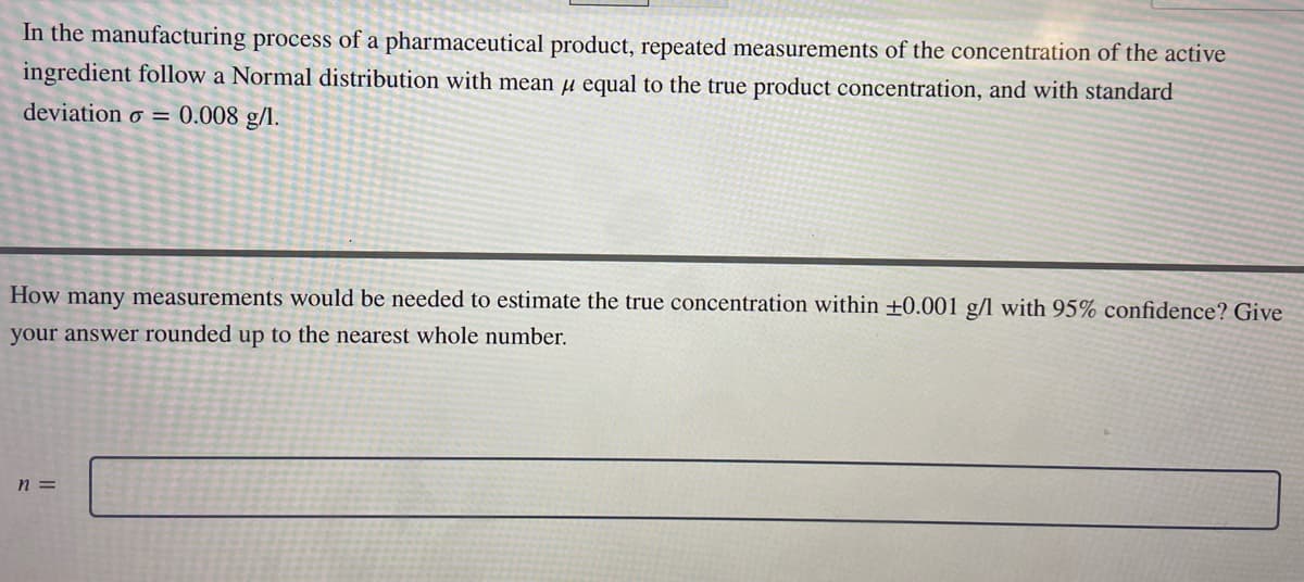 In the manufacturing process of a pharmaceutical product, repeated measurements of the concentration of the active
ingredient follow a Normal distribution with mean μ equal to the true product concentration, and with standard
deviation = 0.008 g/l.
How many measurements would be needed to estimate the true concentration within +0.001 g/l with 95% confidence? Give
your answer rounded up to the nearest whole number.
n =