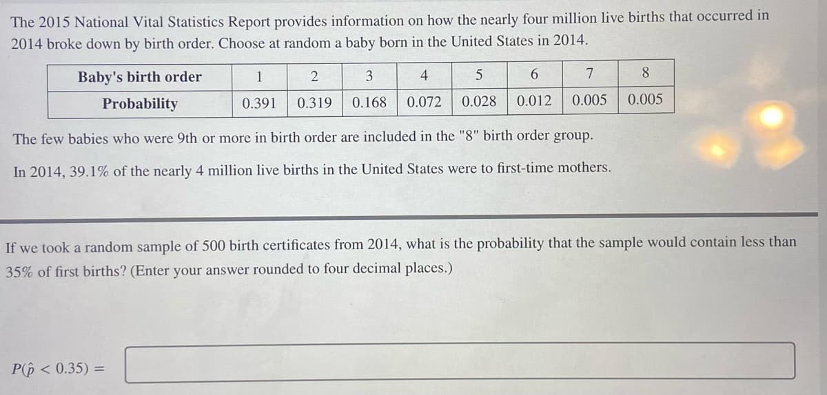 The 2015 National Vital Statistics Report provides information on how the nearly four million live births that occurred in 2014 broke down by birth order. Choose at random a baby born in the United States in 2014.

| Baby's birth order | 1    | 2    | 3    | 4    | 5     | 6    | 7    | 8    |
|--------------------|------|------|------|------|-------|------|------|------|
| Probability        | 0.391| 0.319| 0.168| 0.072| 0.028 | 0.012| 0.005| 0.005|

The few babies who were 9th or more in birth order are included in the "8" birth order group.

In 2014, 39.1% of the nearly 4 million live births in the United States were to first-time mothers.

If we took a random sample of 500 birth certificates from 2014, what is the probability that the sample would contain less than 35% of first births? (Enter your answer rounded to four decimal places.)

\[ P(\hat{p} < 0.35) = \]