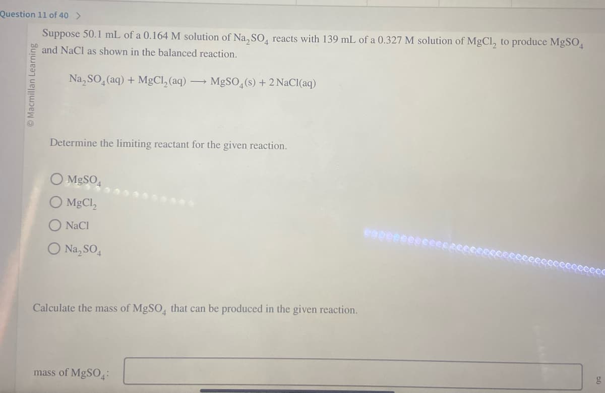 Question 11 of 40 >
Suppose 50.1 mL of a 0.164 M solution of Na₂SO4 reacts with 139 mL of a 0.327 M solution of MgCl, to produce MgSO4
and NaCl as shown in the balanced reaction.
Na₂SO4 (aq) + MgCl₂ (aq)
Macmillan Learning
Determine the limiting reactant for the given reaction.
MgSO4
MgCl,
NaCl
Na₂SO4
MgSO4(s) + 2 NaCl(aq)
Calculate the mass of MgSO4 that can be produced in the given reaction.
mass of MgSO4: