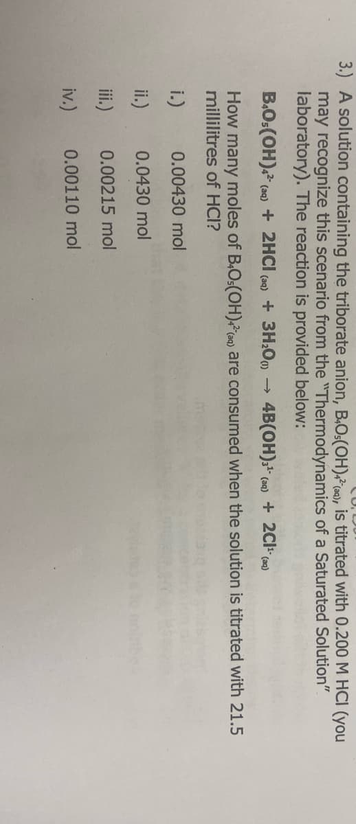 3.) A solution containing the triborate anion, B4O.(OH)4 (9), is titrated with 0.200 M HCI (you
may recognize this scenario from the "Thermodynamics of a Saturated Solution"
laboratory). The reaction is provided below:
B4O5(OH)4² (aq) + 2HCl(aq) + 3H₂O) 4B(OH)3¹ (aq) + 2C1¹- (aq)
How many moles of B4O5(OH)4² (aq) are consumed when the solution is titrated with 21.5
millilitres of HCI?
0.00430 mol
0.0430 mol
0.00215 mol
0.00110 mol
i.)
ii.)
iii.)
iv.)
