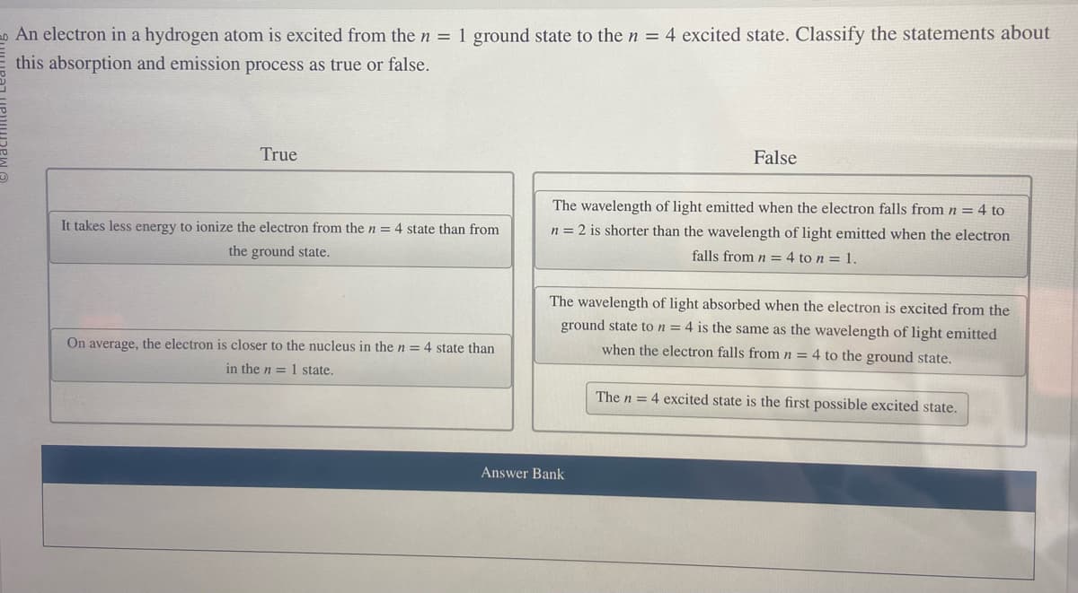 An electron in a hydrogen atom is excited from the n = 1 ground state to the n = 4 excited state. Classify the statements about
this absorption and emission process as true or false.
True
It takes less energy to ionize the electron from the n = 4 state than from
the ground state.
On average, the electron is closer to the nucleus in the n = 4 state than
in the n = 1 state.
False
The wavelength of light emitted when the electron falls from n = 4 to
n = 2 is shorter than the wavelength of light emitted when the electron
falls from n = 4 to n = 1.
The wavelength of light absorbed when the electron is excited from the
ground state to n = 4 is the same as the wavelength of light emitted
when the electron falls from n = 4 to the ground state.
Answer Bank
The n = 4 excited state is the first possible excited state.