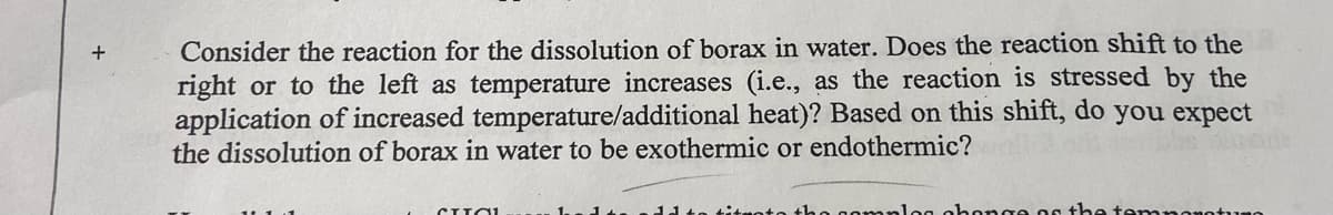 Consider the reaction for the dissolution of borax in water. Does the reaction shift to the
right or to the left as temperature increases (i.e., as the reaction is stressed by the
application of increased temperature/additional heat)? Based on this shift, do you expect
the dissolution of borax in water to be exothermic or endothermic?
CHIOL
no complog abonge of the temperaturo