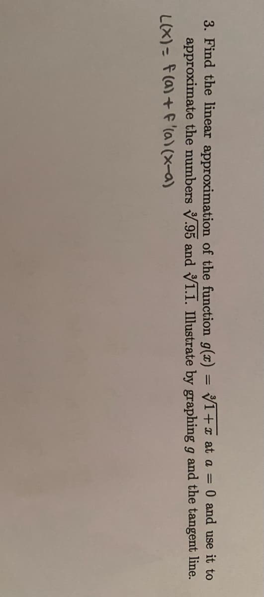 3. Find the linear approximation of the function g(x) = 1+x at a = 0 and use it to
approximate the numbers .95 and 1.1. Illustrate by graphing g and the tangent line.
L(x) = f(a) + f '(a)(x-a)