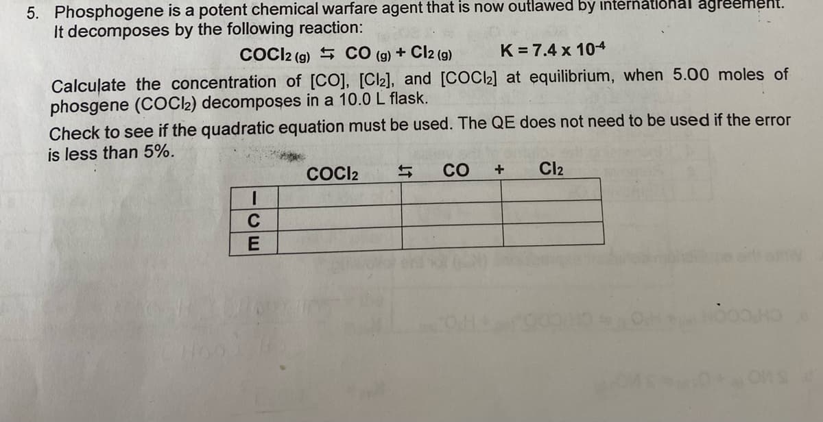 5. Phosphogene is a potent chemical warfare agent that is now outlawed by international agreement.
It decomposes by the following reaction:
COCI2 (g) CO (g) + Cl2 (g)
K= 7.4 x 104
Calculate the concentration of [CO], [Cl2], and [COCl₂] at equilibrium, when 5.00 moles of
phosgene (COCl2) decomposes in a 10.0 L flask.
Check to see if the quadratic equation must be used. The QE does not need to be used if the error
is less than 5%.
1
C
E
COCI2
CO
+
Cl₂
HOOD HD
ons d