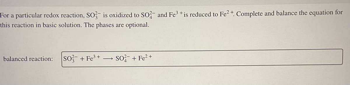 For a particular redox reaction, SO3 is oxidized to SO2- and Fe3+ is reduced to Fe2+. Complete and balance the equation for
this reaction in basic solution. The phases are optional.
balanced reaction:
SO3 + Fe³+
SO²+ Fe²+