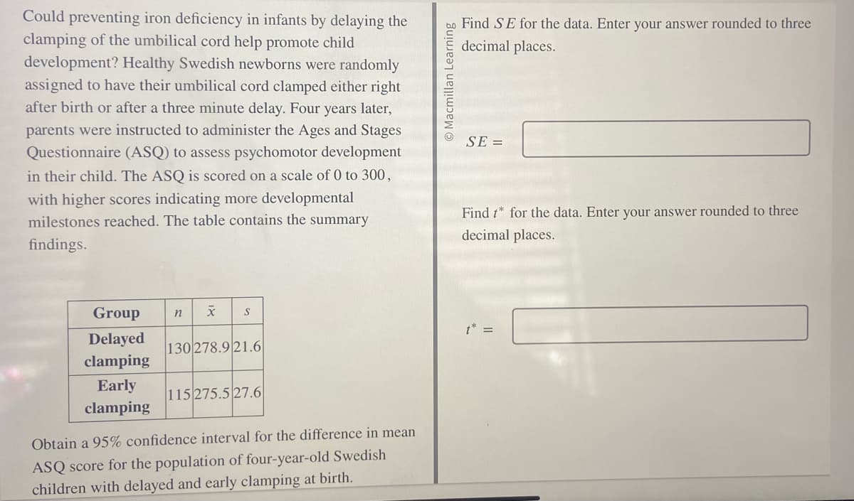 Could preventing iron deficiency in infants by delaying the
clamping of the umbilical cord help promote child
development? Healthy Swedish newborns were randomly
assigned to have their umbilical cord clamped either right
after birth or after a three minute delay. Four years later,
parents were instructed to administer the Ages and Stages
Questionnaire (ASQ) to assess psychomotor development
in their child. The ASQ is scored on a scale of 0 to 300,
with higher scores indicating more developmental
milestones reached. The table contains the summary
findings.
Group
Delayed
clamping
Early
clamping
n x S
130 278.9 21.6
115 275.5 27.6
Obtain a 95% confidence interval for the difference in mean
ASQ score for the population of four-year-old Swedish
children with delayed and early clamping at birth.
O Macmillan Learning
Find SE for the data. Enter your answer rounded to three
decimal places.
SE=
Find t* for the data. Enter your answer rounded to three
decimal places.