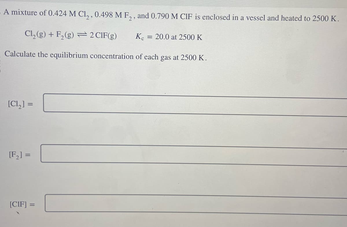 A mixture of 0.424 M Cl₂, 0.498 M F2, and 0.790 M CIF is enclosed in a vessel and heated to 2500 K.
Cl₂(g) + F₂ (g) = 2 CIF(g)
Calculate the equilibrium concentration of each gas at 2500 K.
[Ch] =
[F₂] =
[CIF] =
Kc
=
20.0 at 2500 K