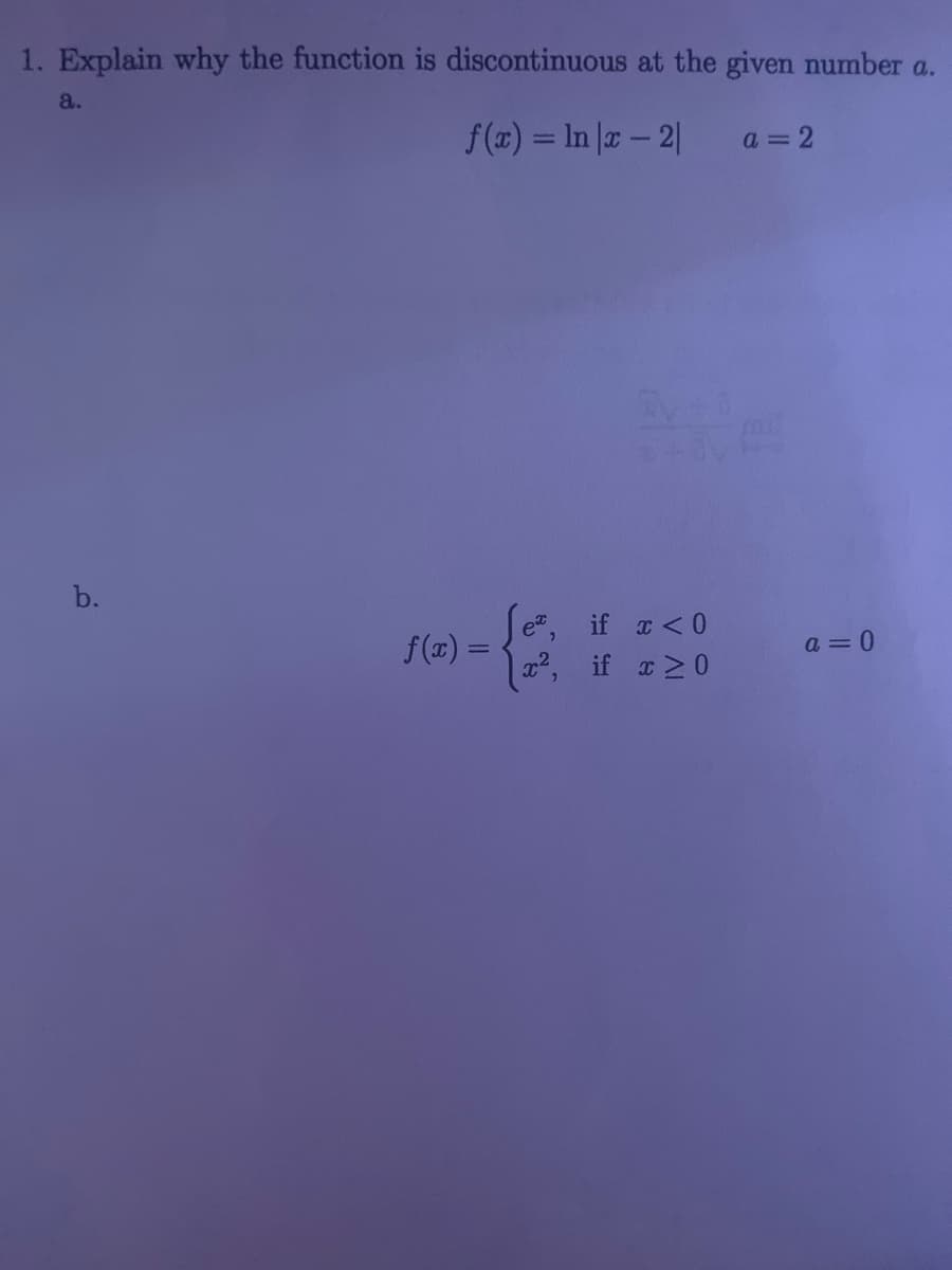 1. Explain why the function is discontinuous at the given number a.
ƒ(x) = ln |x − 2|
a.
b.
f(x) =
CV +0
ex,
if x < 0
x², if x ≥0
a=2
a=0