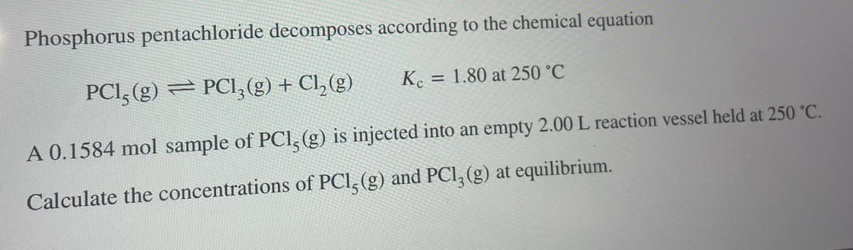 Phosphorus pentachloride decomposes according to the chemical equation
PC15(g) PC13(g) + Cl₂(g)
Kc = 1.80 at 250 °C
A 0.1584 mol sample of PC1, (g) is injected into an empty 2.00 L reaction vessel held at 250 °C.
Calculate the concentrations of PCl, (g) and PC13 (g) at equilibrium.