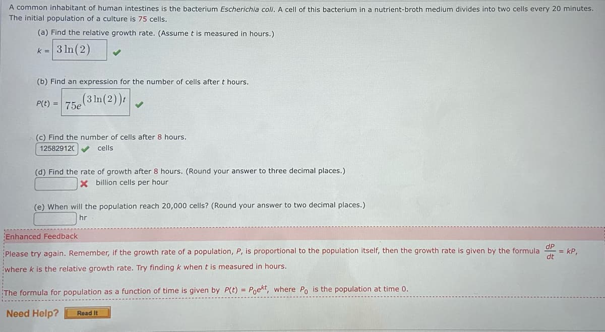 A common inhabitant of human intestines is the bacterium Escherichia coli. A cell of this bacterium in a nutrient-broth medium divides into two cells every 20 minutes.
The initial population of a culture is 75 cells.
(a) Find the relative growth rate. (Assume t is measured in hours.)
k= 3 ln (2)
(b) Find an expression for the number of cells after t hours.
(3 ln(2))t
P(t)= 75e
(c) Find the number of cells after 8 hours.
125829120
cells
(d) Find the rate of growth after 8 hours. (Round your answer to three decimal places.)
X billion cells per hour
(e) When will the population reach 20,000 cells? (Round your answer to two decimal places.)
hr
Enhanced Feedback
Please try again. Remember, if the growth rate of a population, P, is proportional to the population itself, then the growth rate is given by the formula.
where k is the relative growth rate. Try finding k when t is measured in hours.
The formula for population as a function of time is given by P(t) = Poekt, where Po is the population at time 0.
Need Help? Read It
dP
dt
= KP,