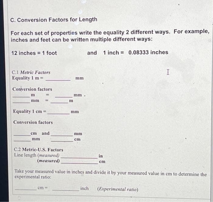 C. Conversion Factors for Length
For each set of properties write the equality 2 different ways. For example,
inches and feet can be written multiple different ways:
and 1 inch = 0.08333 inches
12 inches 1 foot
C.1 Metric Factors
Equality 1 m =
Conversion factors
m
mm
Equality 1 cm =
Conversion factors.
cm and
mm
C.2 Metric-U.S. Factors
Line length (measured)
(measured)
m
cm ==
mm
mm
mm
mm
cm
in
cm
Take your measured value in inches and divide it by your measured value in cm to determine the
experimental ratio:
inch
I
(Experimental ratio)