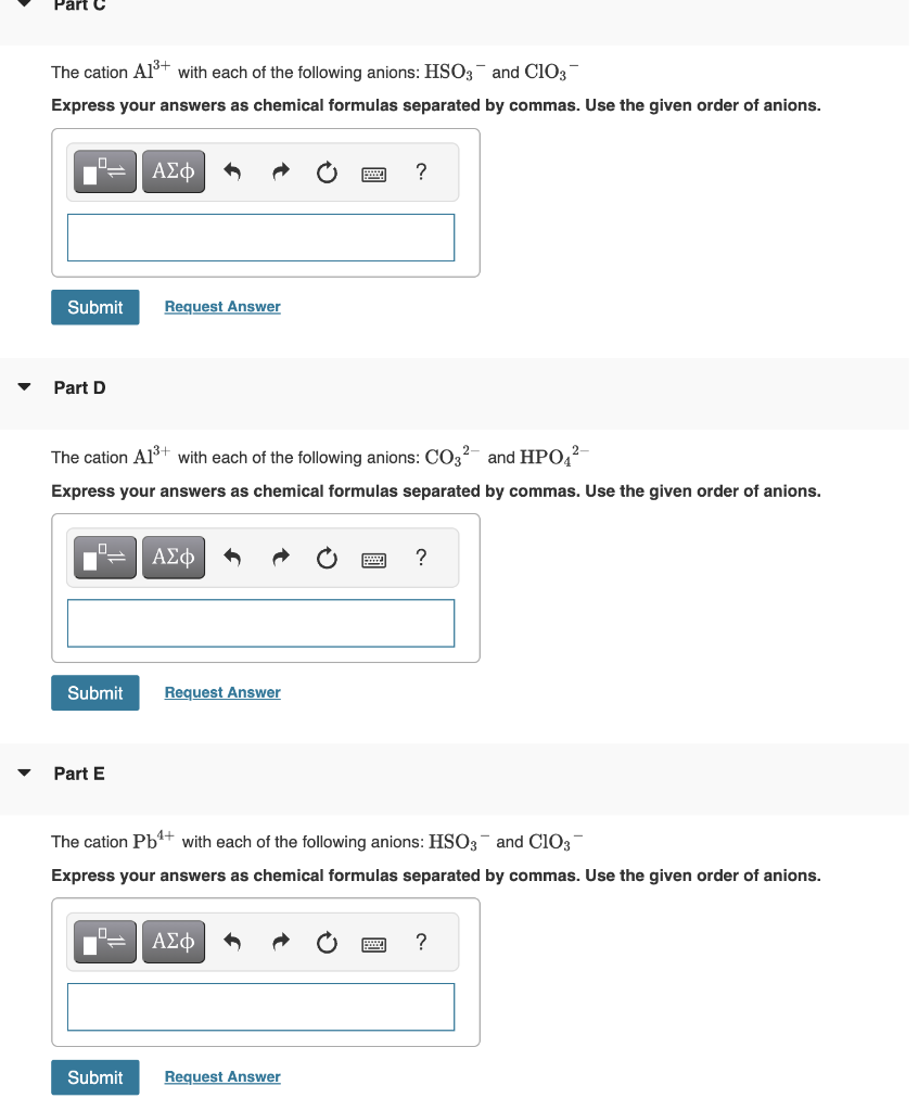 Part
The cation A1³+ with each of the following anions: HSO3 and ClO3
Express your answers as chemical formulas separated by commas. Use the given order of anions.
Submit
Part D
ΑΣΦ
Part E
Request Answer
The cation A1³+ with each of the following anions: CO3² and HPO4²
Express your answers as chemical formulas separated by commas. Use the given order of anions.
Submit Request Answer
Submit
ΑΣΦ
?
The cation Pb¹+ with each of the following anions: HSO3 and ClO3
Express your answers as chemical formulas separated by commas. Use the given order of anions.
ΑΣΦ
Request Answer
?
?
