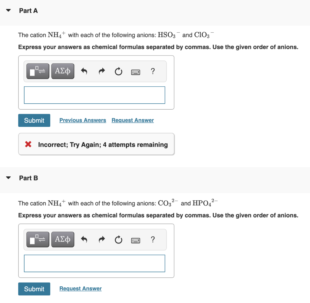 Part A
The cation NH4+ with each of the following anions: HSO3 and C103
Express your answers as chemical formulas separated by commas. Use the given order of anions.
Submit
Part B
ΑΣΦ
X Incorrect; Try Again; 4 attempts remaining
0
Submit
Previous Answers Request Answer
2-
The cation NH4+ with each of the following anions: CO32- and HPO4²-
Express your answers as chemical formulas separated by commas. Use the given order of anions.
?
ΑΣΦ
Request Answer
?