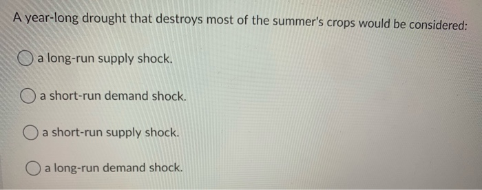 A year-long drought that destroys most of the summer's crops would be considered:
a long-run supply shock.
a short-run demand shock.
a short-run supply shock.
O a long-run demand shock.