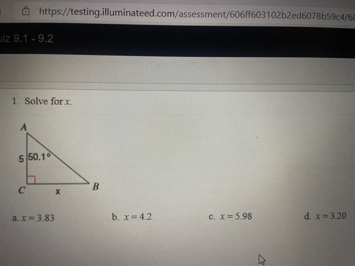 https://testing.illuminateed.com/assessment/606ff603102b2ed6078b59c4/60
Jiz 9.1-9.2
1. Solve forx.
5 50.1°
C.
a.x=3.83
b. x=4.2
c. x 5.98
d x=3.20
