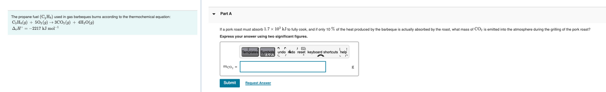 Part A
The propane fuel (C,Hs) used in gas barbeques burns according to the thermochemical equation:
СзHа (9) + 502(9) —> ЗСО2(9) + 4H20(9)
A,H° = -2217 kJ mol-1
If a pork roast must absorb 1.7 x 10° kJ to fully cook, and if only 10 % of the heat produced by the barbeque is actually absorbed by the roast, what mass of CO2 is emitted into the atmosphere during the grilling of the pork roast?
Express your answer using two significant figures.
Templates Symbols undo rådo reset keyboard shortcuts 'help
mco, =
g
Submit
Request Answer
