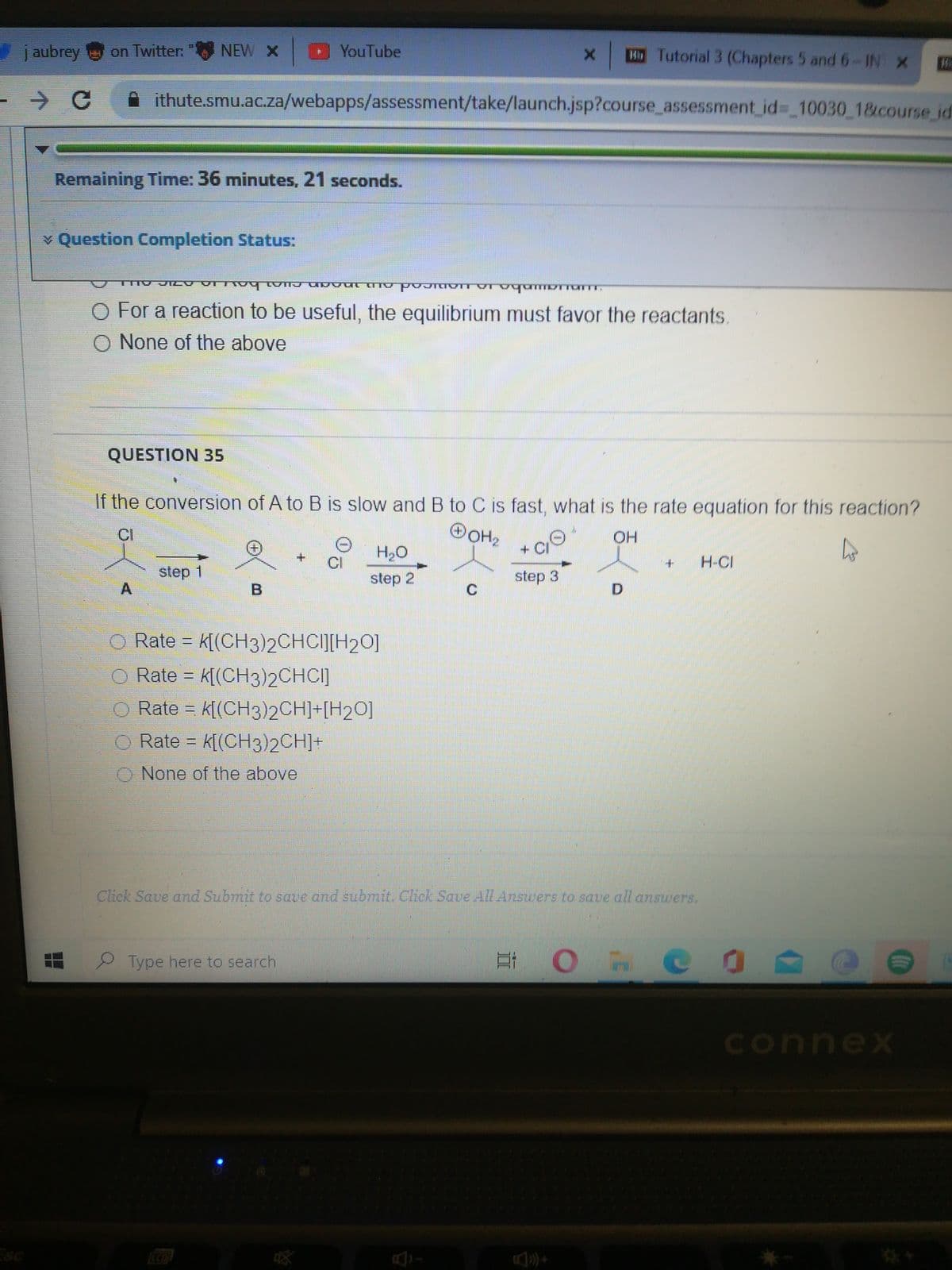 j aubrey on Twitter:
"NEW x YouTube
HTutorial 3 (Chapters 5 and 6-IN X
ithute.smu.ac.za/webapps/assessment/take/launch.jsp?course_assessment id3 10030 1&course id
Remaining Time: 36 minutes, 21 seconds.
¥ Question Completion Status:
三三 r
O For a reaction to be useful, the equilibrium must favor the reactants.
O None of the above
QUESTION 35
If the conversion of A to B is slow and B to C is fast, what is the rate equation for this reaction?
OOH2
+CI
CI
H20
CI
H-CI
step 1
step 2
step 3
C.
Rate = k[(CH3)2CHCIJ[H20]
O Rate = k[(CH3)2CHCI]
O Rate = k[(CH3)2CH]+[H2O]
Rate = k[(CH3)2CH]+
O None of the above
Click Save and Submit to sae and submit. Click Save All Answers to save all answers.
Type here to search
connex
ESC
