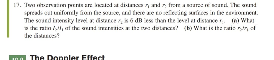 17. Two observation points are located at distances r, and r, from a source of sound. The sound
spreads out uniformly from the source, and there are no reflecting surfaces in the environment.
The sound intensity level at distance r, is 6 dB less than the level at distance r. (a) What
is the ratio I,/I, of the sound intensities at the two distances? (b) What is the ratio r,/r¡ of
the distances?
The Doppler Effect
