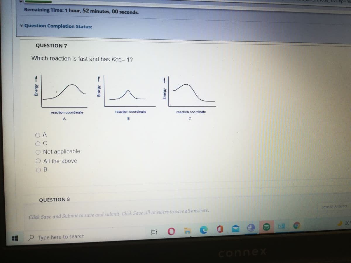 Remaining Time: 1 hour, 52 minutes, 00 seconds.
* Question Completion Status:
QUESTION 7
Which reaction is fast and has Keq= 1?
t
reaction coordinate
reaction coordinate
reaction coordinate
C
O A
Not applicable
All the above
O B
QUESTION 8
Save All Answers
Click Save and Submit to save and submit. Click Save All Answers to save all answers.
20°
Type here to search
connex
Energy
