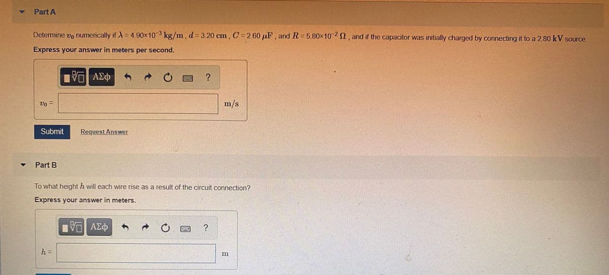 Part A
Determine vo numerically if A = 4.90x10 kg/m, d= 3.20 cm, C= 2.60 µF, and R=5.80x10 , and if the capacitor was initially charged by connecting it to a 2.80 kV source.
-3
Express your answer in meters per second.
ΑΣφ
m/s
%3D
Vo
Submit
Request Answer
Part B
To what height h will each wire rise as a result of the circuit connection?
Express your answer in meters.
α ΑΣφ
h =
m
