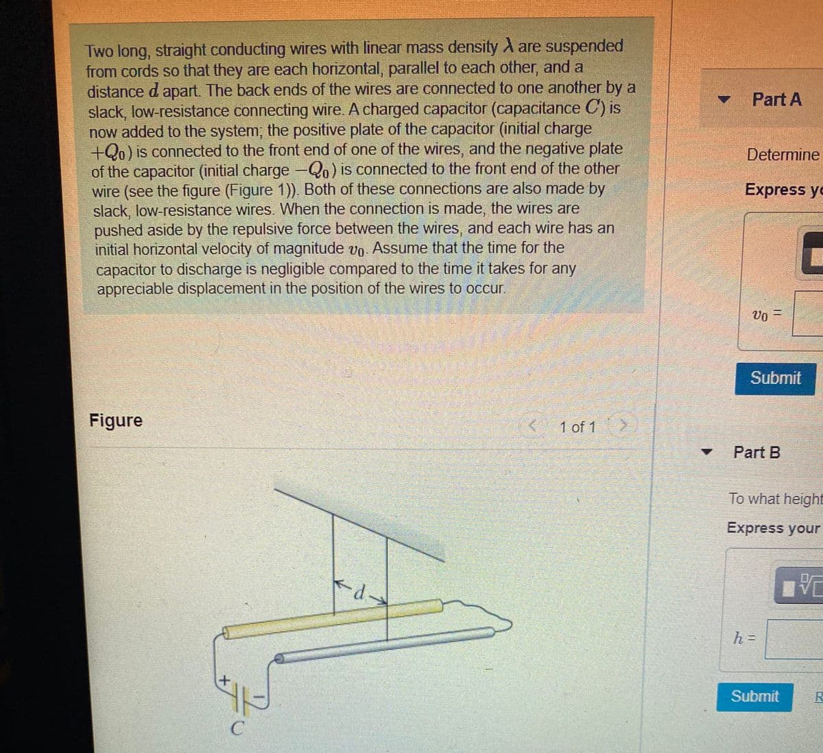 Two long, straight conducting wires with linear mass density A are suspended
from cords so that they are each horizontal, parallel to each other, and a
distance d apart. The back ends of the wires are connected to one another by a
slack, low-resistance connecting wire. A charged capacitor (capacitance C) is
now added to the system; the positive plate of the capacitor (initial charge
+Qo) is connected to the front end of one of the wires, and the negative plate
of the capacitor (initial charge-Qo) is connected to the front end of the other
wire (see the figure (Figure 1)). Both of these connections are also made by
slack, low-resistance wires. When the connection is made, the wires are
pushed aside by the repulsive force between the wires, and each wire has an
initial horizontal velocity of magnitude vo. Assume that the time for the
capacitor to discharge is negligible compared to the time it takes for any
appreciable displacement in the position of the wires to occur.
Part A
Determine
Express yo
Vo =
Submit
Figure
1 of 1
Part B
To what height
Express your
-
Submit
11
