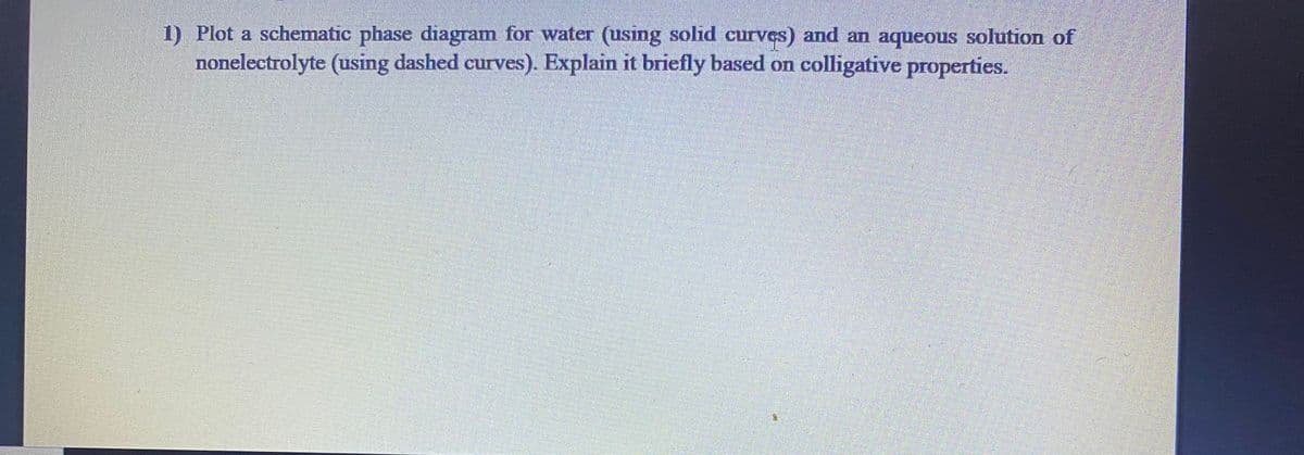 1) Plot a schematic phase diagram for water (using solid curves) and an aqueous solution of
nonelectrolyte (using dashed curves). Explain it briefly based on colligative properties.
