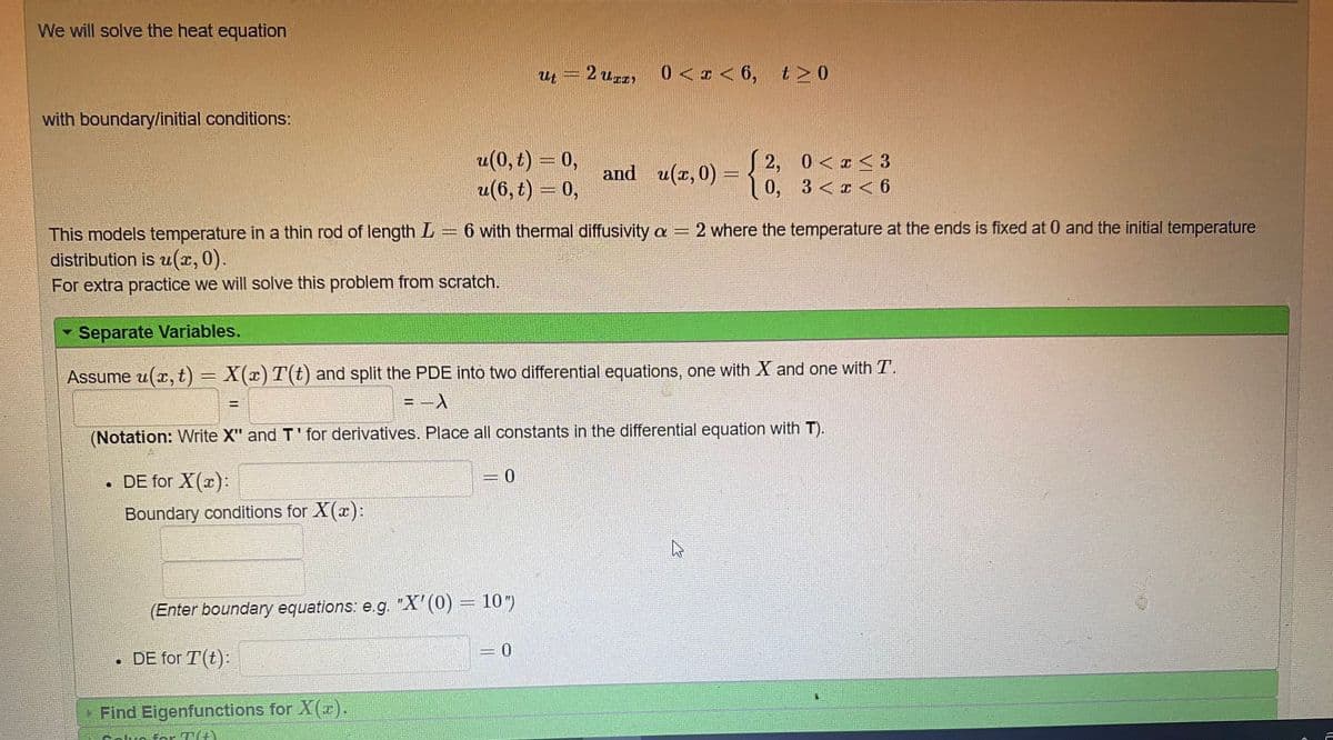 We will solve the heat equation
ut
2 UI)
0 <<<6, tN0
with boundary/initial conditions:
u(0, t) = 0,
u(6, t) = 0,
and u(r, 0) =
S 2, 0<a <3
0, 3<x < 6
6 with thermal diffusivity a =2 where the temperature at the ends is fixed at 0 and the initial temperature
This models temperature in a thin rod of length L = 6
distribution is u(x, 0).
For extra practice we will solve this problem from scratch.
Separate Variables.
Assume u(x, t) = X(x) T(t) and split the PDE into two differential equations, one with X and one with T.
%3D
%3D
(Notation: Write X" and T' for derivatives. Place all constants in the differential equation with T).
• DE for X(x):
Boundary conditions for X(x):
(Enter boundary equations: e.g. "X'(0) = 10")
= 0
• DE for T(t):
>Find Eigenfunctions for X(r).
