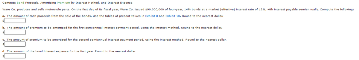 Compute Bond Proceeds, Amortizing Premium by Interest Method, and Interest Expense
Ware Co. produces and sells motorcycle parts. On the first day of its fiscal year, Ware Co. issued $90,000,000 of four-year, 14% bonds at a market (effective) interest rate of 12%, with interest payable semiannually. Compute the following:
a. The amount of cash proceeds from the sale of the bonds. Use the tables of present values in Exhibit 8 and Exhibit 10. Round to the nearest dollar.
b. The amount of premium to be amortized for the first semiannual interest payment period, using the interest method. Round to the nearest dollar.
c. The amount of premium to be amortized for the second semiannual interest payment period, using the interest method. Round to the nearest dollar.
d. The amount of the bond interest expense for the first year. Round to the nearest dollar.
$