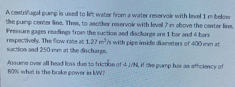 A centrifugal pump is used to lift water from a water reservoir with level 1 m below
the pump center line. Then, to another reservoir with level 7 m above the center line.
Pressure gages readings from the suction and discharge are 1 bar and 4 bars
respectively. The flow rate at 1.27 m /s with pipe inside diameters of 400 mm at
suction and 250 mm at the discharge.
Assume over all head loss due to frictibn of 4 J/N, if the pump has an efficiency of
80% what is the brake power in kW?
