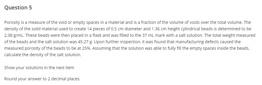 Question 5
Porosity is a measure of the void or empty spaces in a material and is a fraction of the volume of voids over the total volume. The
density of the solid material used to create 14 pieces of 0.5 cm diameter and 1.36 cm height cylindrical beads is determined to be
2.08 g/mL. These beads were then placed in a flask and was filled to the 37 mL mark with a salt solution. The total weight measured
of the beads and the salt solution was 45.27 g. Upon further inspection, it was found that manufacturing defects caused the
measured porosity of the beads to be at 25%. Assuming that the solution was able to fully fill the empty spaces inside the beads,
calculate the density of the salt solution.
Show your solutions in the next item
Round your answer to 2 decimal places.
