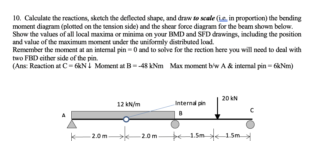 10. Calculate the reactions, sketch the deflected shape, and draw to scale (ie. in proportion) the bending
moment diagram (plotted on the tension side) and the shear force diagram for the beam shown below.
Show the values of all local maxima or minima on your BMD and SFD drawings, including the position
and value of the maximum moment under the uniformly distributed load.
Remember the moment at an internal pin = 0 and to solve for the rection here you will need to deal with
two FBD either side of the pin.
(Ans: Reaction at C= 6kN I Moment at B = -48 kNm Max moment b/w A & internal pin = 6kNm)
20 kN
12 kN/m
Internal pin
A
2.0 m
2.0 m
1.5m
1.5m
