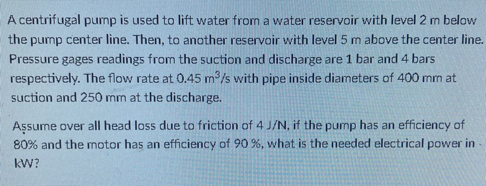 A centrifugal pump is used to lift water from a water reservoir with level 2 m below
the pump center line. Then, to another reservoir with level 5 m above the center line.
Pressure gages readings fromn the suction and discharge are 1 bar and 4 bars
respectively. The flow rate at 0.45 m/s with pipe inside diameters of 400 mm at
suction and 250 mm at the discharge.
Assume over all head loss due to friction of 4 J/N, if the pump has an efficiency of
80% and the motor has an efficiency of 90 %, what is the needed electrical power in
kW?
