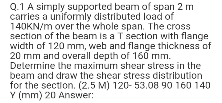 Q.1 A simply supported beam of span 2 m
carries a uniformly distributed load of
140KN/m over the whole span. The cross
section of the beam is a T section with flange
width of 120 mm, web and flange thickness of
20 mm and overall depth of 160 mm.
Determine the maximum shear stress in the
beam and draw the shear stress distribution
for the section. (2.5 M) 120- 53.08 90 160 140
Y (mm) 20 Answer:
