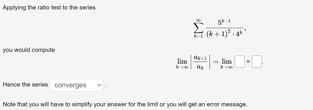 Applying the ratio test to the series
you would compute
lim =
lim
k→∞ ak
k→∞0
Hence the series converges
Note that you will have to simplify your answer for the limit or you will get an error message.
5k-1
(k+ 1)².4k
ak+1
-
"