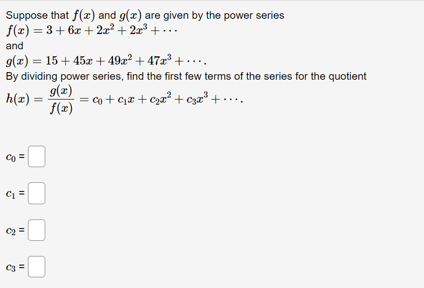 Suppose that f(x) and g(x) are given by the power series
f(x) = 3 + 6x + 2x² + 2x³ +...
and
g(x) = 15 + 45x + 49x² + 47x³ +…...
By dividing power series, find the first few terms of the series for the quotient
h(x) =
g(x)
f(x)
c₁ + ₁x + ₂x² + €3x³ +
CO
C1
C2
C3 =
||
||
||