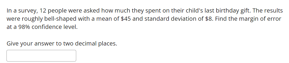 In a survey, 12 people were asked how much they spent on their child's last birthday gift. The results
were roughly bell-shaped with a mean of $45 and standard deviation of $8. Find the margin of error
at a 98% confidence level.
Give your answer to two decimal places.