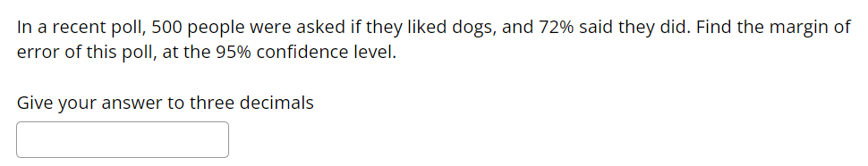 ### Sample Problem: Finding the Margin of Error

#### Problem Statement:

In a recent poll, 500 people were asked if they liked dogs, and 72% said they did. Find the margin of error of this poll, at the 95% confidence level.

**Note**: Give your answer to three decimals.

_____
[ Answer Input Box ]