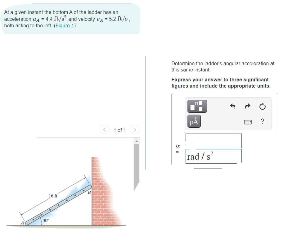 At a given instant the bottom A of the ladder has an
acceleration a4 = 44 ft/s and velocity vA = 5.2 ft/s,
both acting to the left. (Eigure 1)
Determine the ladder's angular acceleration at
this same instant.
Express your answer to three significant
figures and include the appropriate units.
HA
?
< 1 of 1
<>
a
rad / s?
16 ft
30
